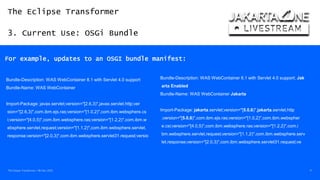 The Eclipse Transformer
3. Current Use: OSGi Bundle
The Eclipse Transformer / 08-Dec-2020 17
For example, updates to an OSGI bundle manifest:
Bundle-Description: WAS WebContainer 8.1 with Servlet 4.0 support
Bundle-Name: WAS WebContainer
Import-Package: javax.servlet;version="[2.6,3)",javax.servlet.http;ver
sion="[2.6,3)",com.ibm.ejs.ras;version="[1.0,2)",com.ibm.websphere.cs
i;version="[4.0,5)",com.ibm.websphere.ras;version="[1.2,2)",com.ibm.w
ebsphere.servlet.request;version="[1.1,2)",com.ibm.websphere.servlet.
response;version="[2.0,3)",com.ibm.websphere.servlet31.request;versio
Bundle-Description: WAS WebContainer 8.1 with Servlet 4.0 support; Jak
arta Enabled
Bundle-Name: WAS WebContainer Jakarta
Import-Package: jakarta.servlet;version="[5.0,6)",jakarta.servlet.http
;version="[5.0,6)",com.ibm.ejs.ras;version="[1.0,2)",com.ibm.webspher
e.csi;version="[4.0,5)",com.ibm.websphere.ras;version="[1.2,2)",com.i
bm.websphere.servlet.request;version="[1.1,2)",com.ibm.websphere.serv
let.response;version="[2.0,3)",com.ibm.websphere.servlet31.request;ve
 