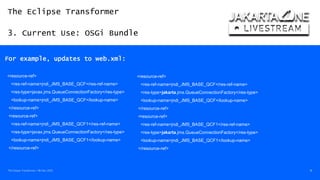 The Eclipse Transformer
3. Current Use: OSGi Bundle
The Eclipse Transformer / 08-Dec-2020 18
For example, updates to web.xml:
<resource-ref>
<res-ref-name>jndi_JMS_BASE_QCF</res-ref-name>
<res-type>javax.jms.QueueConnectionFactory</res-type>
<lookup-name>jndi_JMS_BASE_QCF</lookup-name>
</resource-ref>
<resource-ref>
<res-ref-name>jndi_JMS_BASE_QCF1</res-ref-name>
<res-type>javax.jms.QueueConnectionFactory</res-type>
<lookup-name>jndi_JMS_BASE_QCF1</lookup-name>
</resource-ref>
<resource-ref>
<res-ref-name>jndi_JMS_BASE_QCF</res-ref-name>
<res-type>jakarta.jms.QueueConnectionFactory</res-type>
<lookup-name>jndi_JMS_BASE_QCF</lookup-name>
</resource-ref>
<resource-ref>
<res-ref-name>jndi_JMS_BASE_QCF1</res-ref-name>
<res-type>jakarta.jms.QueueConnectionFactory</res-type>
<lookup-name>jndi_JMS_BASE_QCF1</lookup-name>
</resource-ref>
 
