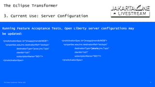 The Eclipse Transformer
3. Current Use: Server Configuration
The Eclipse Transformer / 08-Dec-2020 19
Running Feature Acceptance Tests, Open Liberty server configurations may
be updated:
<jmsActivationSpec id="jmsapp/jmsmdb/MDB">
<properties.wasJms destinationRef="eis/topic"
destinationType="javax.jms.Topic"
clientId="cid1"
subscriptionName="SID1"/>
</jmsActivationSpec>
<jmsActivationSpec id="jmsapp/jmsmdb/MDB">
<properties.wasJms destinationRef="eis/topic"
destinationType="jakarta.jms.Topic"
clientId="cid1"
subscriptionName="SID1"/>
</jmsActivationSpec>
 