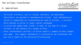 The Eclipse Transformer
4. Operations
The Eclipse Transformer / 08-Dec-2020 22
• Particular artifacts, such as classes, manifests, and deployment
descriptors, are matched to implementation actions. Each implementation
action is responsible for transforming one type of artifact. A artifact
which matches no action is simply copied, unchanged.
• An action may update none, either, or both, of the name of a target
artifact, or the contents of a target artifact.
• After transforming a artifact, an action reports a summary of what changes
were made. This summary information is collected by the transformer and
put into a report at the conclusion of processing.
 
