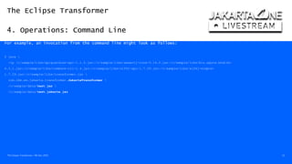 The Eclipse Transformer
4. Operations: Command Line
The Eclipse Transformer / 08-Dec-2020 23
For example, an invocation from the command line might look as follows:
$ java 
-cp /c/sample/libs/apiguardian-api-1.1.0.jar:/c/sample/libs/assertj-core-3.14.0.jar:/c/sample/libs/biz.aQute.bndlib-
4.3.1.jar:/c/sample/libs/commons-cli-1.4.jar:/c/sample/libs/slf4j-api-1.7.29.jar:/c/sample/libs/slf4j-simple-
1.7.29.jar:/c/sample/libs/transformer.jar 
com.ibm.ws.jakarta.transformer.JakartaTransformer 
/c/sample/data/test.jar 
/c/sample/data/test.jakarta.jar
 
