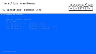 The Eclipse Transformer
4. Operations: Command Line
The Eclipse Transformer / 08-Dec-2020 24
With output as follows:
Logger name [ Transformer ] (Defaulted)
Log file [ null ]
[main] INFO Transformer - Input [ C:/sample/data/test.jar ]
[main] INFO Transformer - [ C:sampledatatest.jar ]
[main] INFO Transformer - Output [ C:/sample/data/test.jakarta.jar ] (Explicit)
[main] INFO Transformer - [ C:sampledatatest.jakarta.jar ]
 