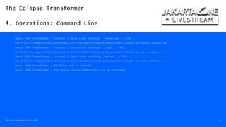The Eclipse Transformer
4. Operations: Command Line
The Eclipse Transformer / 08-Dec-2020 26
[main] INFO Transformer - Internal [ Substitions matching [ server.xml ] ] URL [
jar:file:/C:/sample/libs/transformer.jar!/com/ibm/ws/jakarta/transformer/jakarta-xml-server.properties ]
[main] INFO Transformer - Internal [ Substitions matching [ *.xml ] ] URL [
jar:file:/C:/sample/libs/transformer.jar!/com/ibm/ws/jakarta/transformer/jakarta-xml-all.properties ]
[main] INFO Transformer - Internal [ Substitions matching [ web.xml ] ] URL [
jar:file:/C:/sample/libs/transformer.jar!/com/ibm/ws/jakarta/transformer/jakarta-xml-web.properties ]
[main] INFO Transformer - XML files will be updated
[main] INFO Transformer - Java direct string updates will not be performed
 
