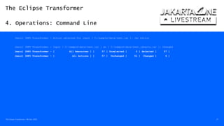 The Eclipse Transformer
4. Operations: Command Line
The Eclipse Transformer / 08-Dec-2020 27
[main] INFO Transformer - Action selected for input [ C:/sample/data/test.jar ]: Jar Action
[main] INFO Transformer - Input [ C:sampledatatest.jar ] as [ C:sampledatatest.jakarta.jar ]: Changed
[main] INFO Transformer - [ All Resources ] [ 57 ] Unselected [ 0 ] Selected [ 57 ]
[main] INFO Transformer - [ All Actions ] [ 57 ] Unchanged [ 51 ] Changed [ 6 ]
 