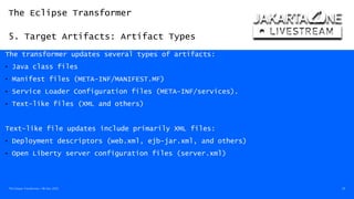 The Eclipse Transformer
5. Target Artifacts: Artifact Types
The Eclipse Transformer / 08-Dec-2020 29
The transformer updates several types of artifacts:
• Java class files
• Manifest files (META-INF/MANIFEST.MF)
• Service Loader Configuration files (META-INF/services).
• Text-like files (XML and others)
Text-like file updates include primarily XML files:
• Deployment descriptors (web.xml, ejb-jar.xml, and others)
• Open Liberty server configuration files (server.xml)
 