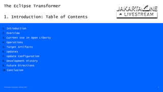 The Eclipse Transformer
1. Introduction: Table of Contents
The Eclipse Transformer / 08-Dec-2020 3
1. Introduction
2. Overview
3. Current Use In Open Liberty
4. Operations
5. Target Artifacts
6. Updates
7. Update Configuration
8. Development History
9. Future Directions
10.Conclusion
 