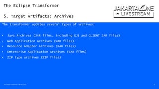 The Eclipse Transformer
5. Target Artifacts: Archives
The Eclipse Transformer / 08-Dec-2020 30
The transformer updates several types of archives:
• Java Archives (JAR files, including EJB and CLIENT JAR files)
• Web Application Archives (WAR files)
• Resource Adapter Archives (RAR files)
• Enterprise Application Archives (EAR files)
• ZIP type archives (ZIP files)
 