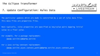 The Eclipse Transformer
7. Update Configuration: Rules Data
The Eclipse Transformer / 08-Dec-2020 35
The particular updates which are made is controlled by a set of rules data files.
This data files are properties files.
Most typically, rules properties are specified as key/value pairs mapping initial
value to a final value.
For example, for a package replacement:
javax.servlet=jakarta.servlet
For a java string constant replacement:
javax.servlet.async.context_path=jakarta.servlet.async.context_path
 