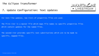 The Eclipse Transformer
7. Update Configuration: Text Updates
The Eclipse Transformer / 08-Dec-2020 36
For text-like updates, two tiers of properties files are used.
The first tier is a master file which maps file names to specific properties files
which contain updates for the named files.
The second tier provides specific text substitutions which are to be made to
specific, mapped files.
 