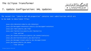 The Eclipse Transformer
7. Update Configuration: XML Updates
The Eclipse Transformer / 08-Dec-2020 38
The second tier "jakarta-xml-dd.properties" contains text substitutions which are
to be made to descriptor files:
javax.ejb.EJBContext=jakarta.ejb.EJBContext
javax.ejb.MessageDrivenContext=jakarta.ejb.MessageDrivenContext
javax.ejb.Timer=jakarta.ejb.Timer
javax.ejb.TimerService=jakarta.ejb.TimerService
... lines omitted
javax.jms.ConnectionFactory=jakarta.jms.ConnectionFactory
javax.jms.Destination=jakarta.jms.Destination
javax.jms.MessageListener=jakarta.jms.MessageListener
javax.jms.Queue=jakarta.jms.Queue
... lines omitted
 
