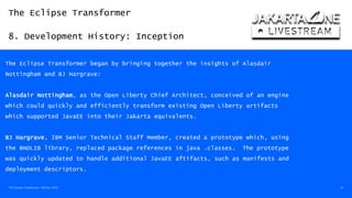 The Eclipse Transformer
8. Development History: Inception
The Eclipse Transformer / 08-Dec-2020 41
The Eclipse Transformer began by bringing together the insights of Alasdair
Nottingham and BJ Hargrave:
Alasdair Nottingham, as the Open Liberty Chief Architect, conceived of an engine
which could quickly and efficiently transform existing Open Liberty artifacts
which supported JavaEE into their Jakarta equivalents.
BJ Hargrave, IBM Senior Technical Staff Member, created a prototype which, using
the BNDLIB library, replaced package references in java .classes. The prototype
was quickly updated to handle additional JavaEE aftifacts, such as manifests and
deployment descriptors.
 