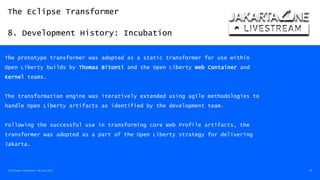 The Eclipse Transformer
8. Development History: Incubation
The Eclipse Transformer / 08-Dec-2020 42
The prototype transformer was adopted as a static transformer for use within
Open Liberty builds by Thomas Bitonti and the Open Liberty Web Container and
Kernel teams.
The transformation engine was iteratively extended using agile methodologies to
handle Open Liberty artifacts as identified by the development team.
Following the successful use in transforming core Web Profile artifacts, the
transformer was adopted as a part of the Open Liberty strategy for delivering
Jakarta.
 