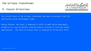The Eclipse Transformer
9. Future Directions
The Eclipse Transformer / 08-Dec-2020 45
The initial focus of the Eclipse Transformer has been to provide a tool for
application server development teams.
Moving forward, the focus is expected to shift to application developers,
primarily as a way of quickly creating Jakarta versions of existing JavaEE
applications. The focus of project work is expected to follow this shift.
 