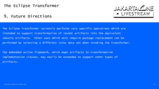 The Eclipse Transformer
9. Future Directions
The Eclipse Transformer / 08-Dec-2020 46
The Eclipse Transformer currently performs very specific operations which are
intended to support transformation of JavaEE artifacts into the equivalent
Jakarta artifacts. Other uses which only require package replacement can be
performed by selecting a different rules data set when invoking the transformer.
The embedded action framework, which maps artifacts to transformation
implementation classes, may easily be extended to support other types of
artifacts.
 