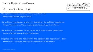 The Eclipse Transformer
10. Conclusion: Links
The Eclipse Transformer / 08-Dec-2020 49
The Apache License, Version 2.0 is available at:
http://www.apache.org/licenses
The Eclipse Transformer project is hosted by the Eclipse Foundation:
https://projects.eclipse.org/projects/technology.transformer
The Eclipse Transformer is hosted as an Eclipse GitHub repository:
https://github.com/eclipse/transformer
Snapshot artifacts are released to the Sonatype OSS repository. See:
https://oss.sonatype.org/content/repositories/snapshots
 