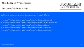 The Eclipse Transformer
10. Conclusion: Links
The Eclipse Transformer / 08-Dec-2020 50
Eclipse Transformer project documentation is available at:
• https://github.com/eclipse/transformer/blob/main/README.md
• https://github.com/eclipse/transformer/blob/main/CONTRIBUTING.md
• https://github.com/eclipse/transformer/blob/main/DEV.md
• https://github.com/eclipse/transformer/blob/main/INFRA.md
• https://github.com/eclipse/transformer/blob/main/RULES.md
 