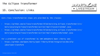 The Eclipse Transformer
10. Conclusion: Links
The Eclipse Transformer / 08-Dec-2020 51
Core class transformation steps are provided by the classes:
• https://github.com/eclipse/transformer/blob/main/org.eclipse.transformer/src/
main/java/org/eclipse/transformer/action/impl/ClassActionImpl.java
• https://github.com/eclipse/transformer/blob/main/org.eclipse.transformer/src/
main/java/org/eclipse/transformer/action/impl/SignatureRuleImpl.java
For a prominent use of transformer by IBM WebSphere Open Liberty see:
• https://github.com/OpenLiberty/open-liberty/blob/integration/dev/wlp-
jakartaee-transform
 