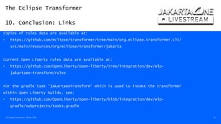 The Eclipse Transformer
10. Conclusion: Links
The Eclipse Transformer / 08-Dec-2020 52
Copies of rules data are available at:
• https://github.com/eclipse/transformer/tree/main/org.eclipse.transformer.cli/
src/main/resources/org/eclipse/transformer/jakarta
Current Open Liberty rules data are available at:
• https://github.com/OpenLiberty/open-liberty/tree/integration/dev/wlp-
jakartaee-transform/rules
For the gradle task 'jakartaeeTransform' which is used to invoke the transformer
within Open Liberty builds, see:
• https://github.com/OpenLiberty/open-liberty/blob/integration/dev/wlp-
gradle/subprojects/tasks.gradle
 