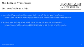 The Eclipse Transformer
10. Conclusion: Links
The Eclipse Transformer / 08-Dec-2020 53
A tomitribe blog posting which notes their use of the Eclipse Transformer:
https://www.tomitribe.com/blog/jakarta-ee-9-milestone-and-apache-tomee-9-0-0-m1
A WildFly news posting which notes their use of the Eclipse Transformer:
https://www.wildfly.org/news/2020/11/12/Jakarta-EE-9-with-WildFly-Preview
 