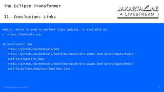 The Eclipse Transformer
11. Conclusion: Links
The Eclipse Transformer / 08-Dec-2020 54
BndLib, which is used to perform class updates, is available at:
• https://bndtools.org
In particular, see:
• https://github.com/bndtools/bnd
• https://github.com/bndtools/bnd/blob/master/biz.aQute.bndlib/src/aQute/bnd/cl
assfile/ClassFile.java
• https://github.com/bndtools/bnd/blob/master/biz.aQute.bndlib/src/aQute/bnd/cl
assfile/builder/ModuleInfoBuilder.java
 