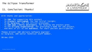 The Eclipse Transformer
11. Conclusion: Thanks!
The Eclipse Transformer / 08-Dec-2020 56
With thanks and appreciation:
• To IBM, for supporting this project
• To Alasdair Nottingham, for the initial insight;
• To BJ Hargrave, for the initial prototype;
• To IBM Open Liberty developers, for helping the project grow;
• To the Eclipse organization, for providing a home for the project.
• And most of all to the audience, for their patient participation.
Thomas Bitonti IBM Advisory Software Engineer
BJ Hargrave, IBM Senior Technical Staff member,
08-Dec-2020
 