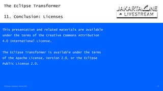 The Eclipse Transformer
11. Conclusion: Licenses
The Eclipse Transformer / 08-Dec-2020 57
This presentation and related materials are available
under the terms of the Creative Commons Attribution
4.0 International License.
The Eclipse Transformer is available under the terms
of the Apache License, Version 2.0, or the Eclipse
Public License 2.0.
 