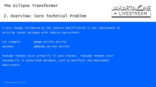 The Eclipse Transformer
2. Overview: Core Technical Problem
The Eclipse Transformer / 08-Dec-2020 7
A core change introduced by the Jakarta specification is the replacement of
existing JavaEE packages with Jakarta equivalents.
For example: javax.servlet.Servlet
Becomes: jakarta.servlet.Servlet
Package renames occur primarily in java classes. Package renames occur
secondarily in associated metadata, such as manifests and deployment
descriptors.
 