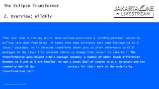 The Eclipse Transformer
2. Overview: WildFly
The Eclipse Transformer / 08-Dec-2020 9
https://www.wildfly.org/news/2020/11/12/Jakarta-EE-9-with-WildFly-Preview
“The last item is the key point. When Galleon provisions a 'wildfly-preview' server by
pulling jars down from maven, it knows that some artifacts were compiled against EE 8
javax.* packages. So it bytecode transforms those jars to alter references to EE 8
packages in the class file constant tables to change from javax.* to jakarta.*. The
transformation goes beyond simple package renames; a number of other known differences
between EE 8 and EE 9 are handled. We owe a great deal of thanks to B.J. Hargrave and the
community behind the Eclipse Transformer project for their work on the underlying
transformation tool”
 