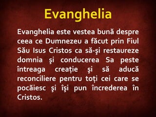 Evanghelia Evanghelia este vestea bună despre ceea ce Dumnezeu a făcut prin Fiul Său Isus Cristos ca să-şi restaureze domnia şi conducerea Sa peste întreaga creaţie şi să aducă reconciliere pentru toţi cei care se pocăiesc şi îşi pun încrederea în Cristos. 