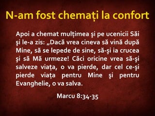 Mark 8:34-35  N-am fost chemaţi la confort Apoi a chemat mulţimea şi pe ucenicii Săi şi le-a zis: „Dacă vrea cineva să vină după Mine, să se lepede de sine, să-şi ia crucea şi să Mă urmeze! Căci oricine vrea să-şi salveze viaţa, o va pierde, dar cel ce-şi pierde viaţa pentru Mine şi pentru Evanghelie, o va salva.  Marcu 8:34-35 