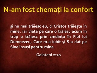 Galatians 2:20  N-am fost chemaţi la confort şi nu mai trăiesc eu, ci Cristos trăieşte în mine, iar viaţa pe care o trăiesc acum în trup o trăiesc prin credinţa în Fiul lui Dumnezeu, Care m-a iubit şi S-a dat pe Sine Însuşi pentru mine.  Galateni 2:20 