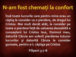 Philippians 3:7-8  Însă toate lucrurile care pentru mine erau un câştig le consider ca o pierdere, de dragul lui Cristos. Mai mult decât atât, le consider pe toate o pierdere faţă de valoarea deosebită a cunoaşterii lui Cristos Isus, Domnul meu, datorită Căruia am suferit pierderea tuturor lucrurilor şi datorită Căruia le consider gunoaie, pentru a-L câştiga pe Cristos  Filipeni 3:7-8 N-am fost chemaţi la confort 