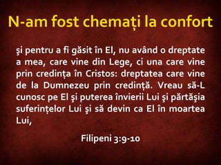 Philippians 3:9-10  N-am fost chemaţi la confort şi pentru a fi găsit în El, nu având o dreptate a mea, care vine din Lege, ci una care vine prin credinţa în Cristos: dreptatea care vine de la Dumnezeu prin credinţă. Vreau să-L cunosc pe El şi puterea învierii Lui şi părtăşia suferinţelor Lui şi să devin ca El în moartea Lui,  Filipeni 3:9-10 