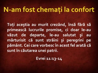 Philippians 3:9-10  N-am fost chemaţi la confort Toţi aceştia au murit crezând, însă fără să primească lucrurile promise, ci doar le-au văzut de departe, le-au salutat şi au mărturisit că sunt străini şi peregrini pe pământ. Cei care vorbesc în acest fel arată că sunt în căutarea unei patrii.  Evrei 11:13-14 