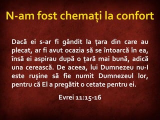 Hebrews 11:15-16  Dacă ei s-ar fi gândit la ţara din care au plecat, ar fi avut ocazia să se întoarcă în ea, însă ei aspirau după o ţară mai bună, adică una cerească. De aceea, lui Dumnezeu nu-I este ruşine să fie numit Dumnezeul lor, pentru că El a pregătit o cetate pentru ei.  Evrei 11:15-16 N-am fost chemaţi la confort 