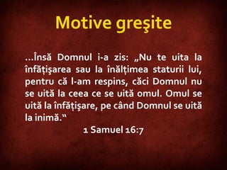 1 Samuel 16:7 … Însă Domnul i-a zis: „Nu te uita la înfăţişarea sau la înălţimea staturii lui, pentru că l-am respins, căci Domnul nu se uită la ceea ce se uită omul. Omul se uită la înfăţişare, pe când Domnul se uită la inimă.“ 1 Samuel 16:7 Motive greşite 