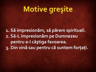 Motive greşite Să impresionăm, să părem spirituali. Să-L impresionăm pe Dumnezeu pentru a-I câştiga favoarea. Din vină sau pentru că suntem forţaţi. 