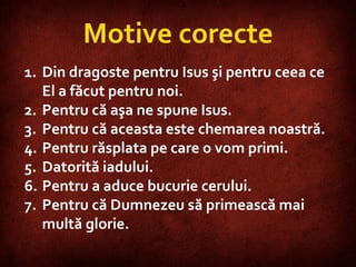 Motive corecte Din dragoste pentru Isus şi pentru ceea ce El a făcut pentru noi. Pentru că aşa ne spune Isus. Pentru că aceasta este chemarea noastră. Pentru răsplata pe care o vom primi. Datorită iadului. Pentru a aduce bucurie cerului. Pentru că Dumnezeu să primească mai multă glorie. 