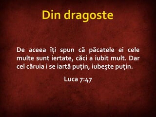 Luke 7:47 De aceea îţi spun că păcatele ei cele multe sunt iertate, căci a iubit mult. Dar cel căruia i se iartă puţin, iubeşte puţin.  Luca 7:47 Din dragoste 