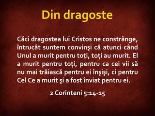 2 Corinthians 5:14-15  Căci dragostea lui Cristos ne constrânge, întrucât suntem convinşi că atunci când Unul a murit pentru toţi, toţi au murit. El a murit pentru toţi, pentru ca cei vii să nu mai trăiască pentru ei înşişi, ci pentru Cel Ce a murit şi a fost înviat pentru ei.  2 Corinteni 5:14-15 Din dragoste 
