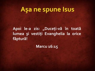 Mark 16:15 Aşa ne spune Isus Apoi le-a zis: „Duceţi-vă în toată lumea şi vestiţi Evanghelia la orice făptură!  Marcu 16:15 