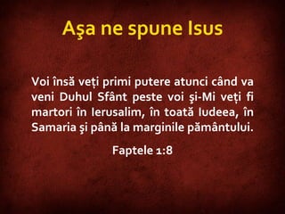 Acts 1:8 Aşa ne spune Isus Voi însă veţi primi putere atunci când va veni Duhul Sfânt peste voi şi-Mi veţi fi martori în Ierusalim, în toată Iudeea, în Samaria şi până la marginile pământului.  Faptele 1:8 