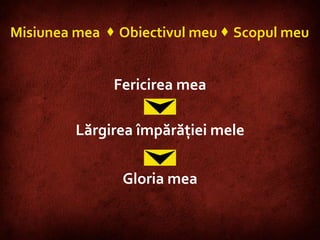 Misiunea mea    Obiectivul meu    Scopul meu Fericirea mea Lărgirea împărăţiei mele Gloria mea 