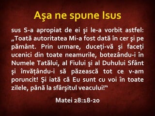 Matthew 28:18-20 Aşa ne spune Isus sus S-a apropiat de ei şi le-a vorbit astfel: „Toată autoritatea Mi-a fost dată în cer şi pe pământ. Prin urmare, duceţi-vă şi faceţi ucenici din toate neamurile, botezându-i în Numele Tatălui, al Fiului şi al Duhului Sfânt şi învăţându-i să păzească tot ce v-am poruncit! Şi iată că Eu sunt cu voi în toate zilele, până la sfârşitul veacului!“  Matei 28:18-20 