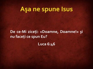 Luke 6:46 Aşa ne spune Isus De ce-Mi ziceţi: «Doamne, Doamne!» şi nu faceţi ce spun Eu? Luca 6:46 