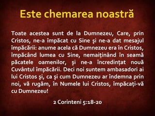 2 Corinthians 5:18-20  Este chemarea noastră Toate acestea sunt de la Dumnezeu, Care, prin Cristos, ne-a împăcat cu Sine şi ne-a dat mesajul împăcării: anume acela că Dumnezeu era în Cristos, împăcând lumea cu Sine, nemaiţinând în seamă păcatele oamenilor, şi ne-a încredinţat nouă Cuvântul împăcării. Deci noi suntem ambasadori ai lui Cristos şi, ca şi cum Dumnezeu ar îndemna prin noi, vă rugăm, în Numele lui Cristos, împăcaţi-vă cu Dumnezeu!  2 Corinteni 5:18-20 