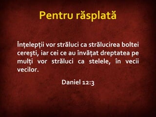 Daniel 12:3  Pentru răsplată Înţelepţii vor străluci ca strălucirea boltei cereşti, iar cei ce au învăţat dreptatea pe mulţi vor străluci ca stelele, în vecii vecilor.  Daniel 12:3 
