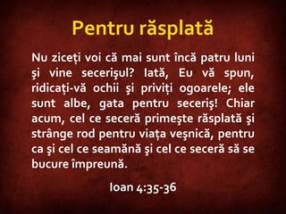 John 4:35-36  Pentru răsplată Nu ziceţi voi că mai sunt încă patru luni şi vine secerişul? Iată, Eu vă spun, ridicaţi-vă ochii şi priviţi ogoarele; ele sunt albe, gata pentru seceriş! Chiar acum, cel ce seceră primeşte răsplată şi strânge rod pentru viaţa veşnică, pentru ca şi cel ce seamănă şi cel ce seceră să se bucure împreună.  Ioan 4:35-36 