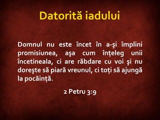 2 Peter 3:9  Datorită iadului Domnul nu este încet în a-şi împlini promisiunea, aşa cum înţeleg unii încetineala, ci are răbdare cu voi şi nu doreşte să piară vreunul, ci toţi să ajungă la pocăinţă.  2 Petru 3:9 