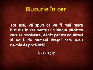 Luke 15:7  Bucurie în cer Tot aşa, vă spun că va fi mai mare bucurie în cer pentru un singur păcătos care se pocăieşte, decât pentru nouăzeci şi nouă de oameni drepţi care n-au nevoie de pocăinţă!  Luca 15:7 